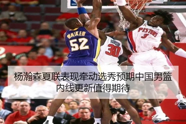 杨瀚森夏联表现牵动选秀预期中国男篮内线更新值得期待
